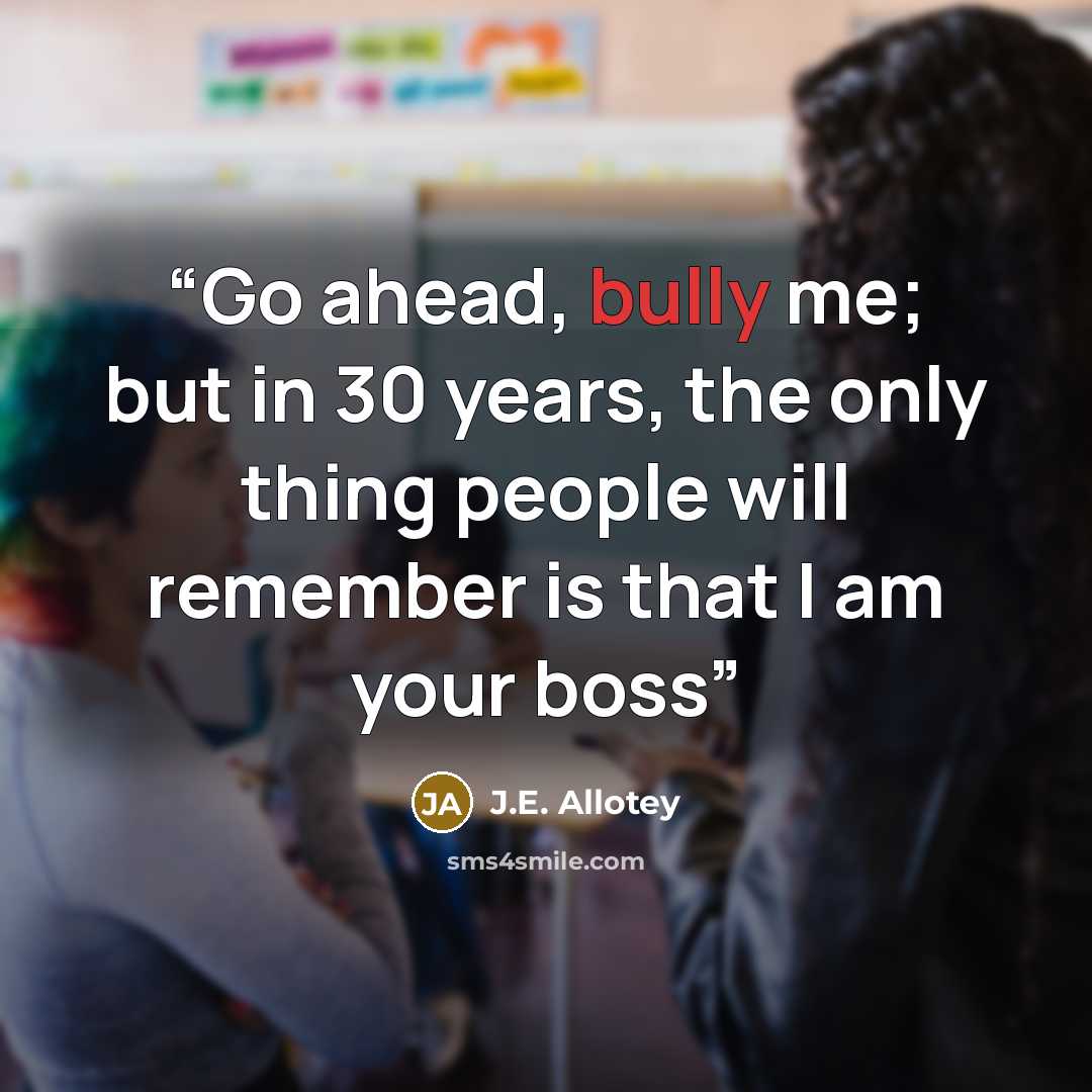 “Go ahead, bully me; but in 30 years, the only thing people will remember is that I am your boss” quote by J.E. Allotey