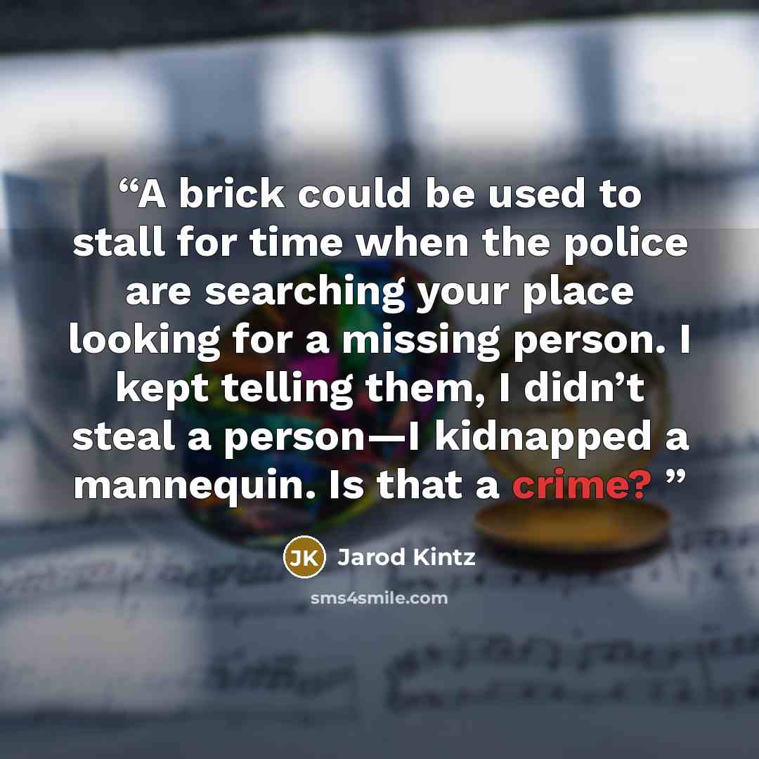 “A brick could be used to stall for time when the police are searching your place looking for a missing person. I kept telling them, I didn’t steal a person—I kidnapped a mannequin. Is that a crime?” quote by Jarod Kintz