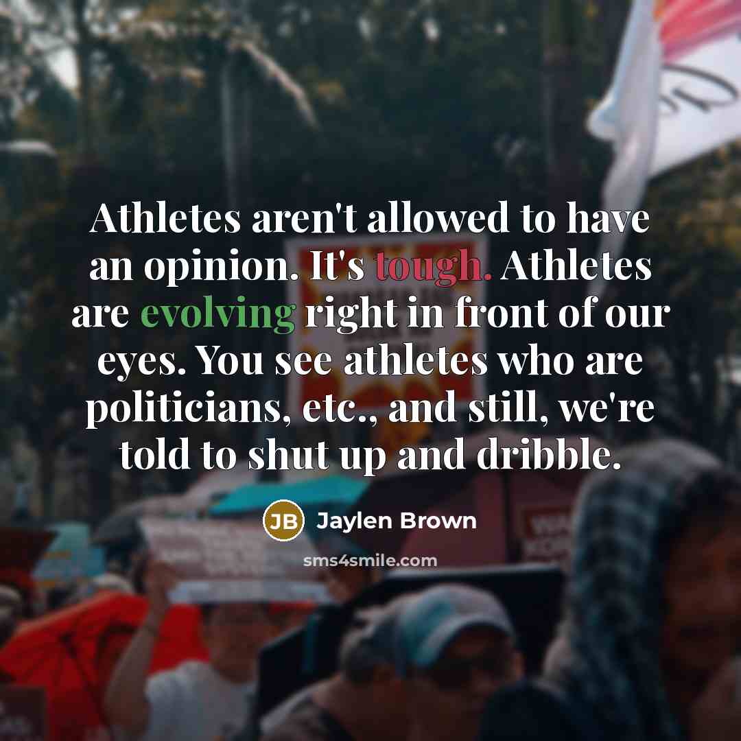 “Athletes aren't allowed to have an opinion. It's tough. Athletes are evolving right in front of our eyes. You see athletes who are politicians, etc., and still, we're told to shut up and dribble.” quote by Jaylen Brown