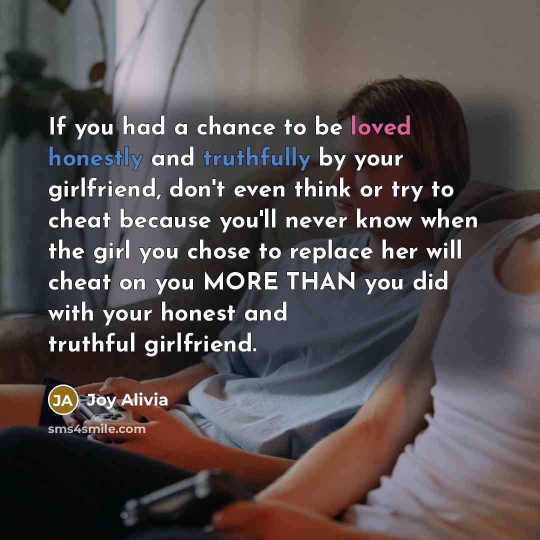 “If you had a chance to be loved honestly and truthfully by your girlfriend, don't even think or try to cheat because you'll never know when the girl you chose to replace her will cheat on you MORE THAN you did with your honest and truthful girlfriend.” quote by Joy Alivia
