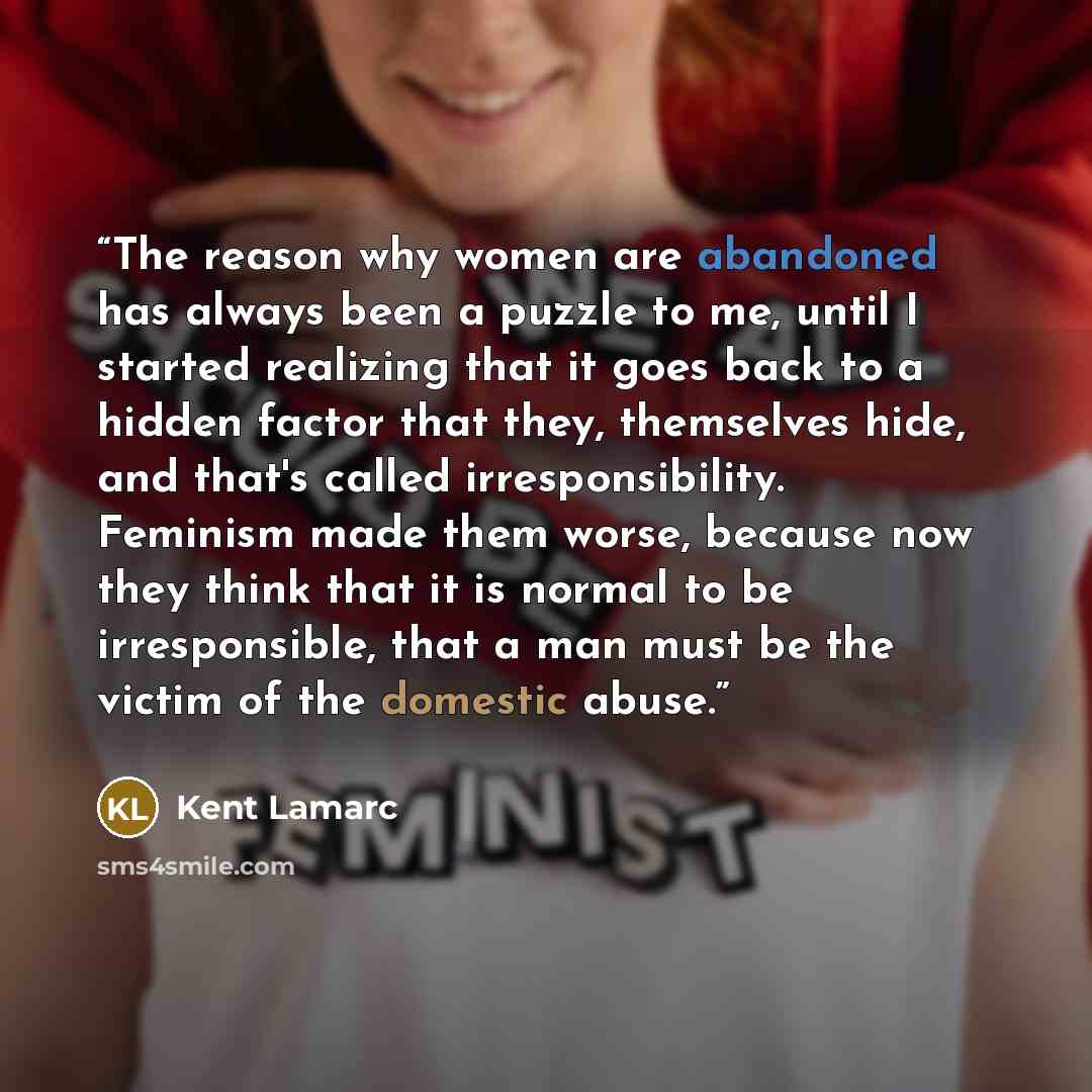 “The reason why women are abandoned has always been a puzzle to me, until I started realizing that it goes back to a hidden factor that they, themselves hide, and that's called irresponsibility. Feminism made them worse, because now they think that it is normal to be irresponsible, that a man must…” quote by Kent Lamarc