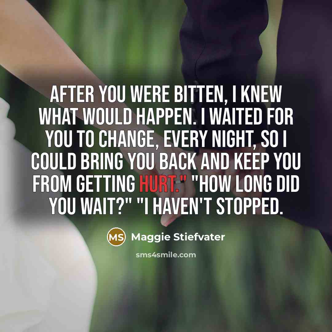 “After you were bitten, i knew what would happen. I waited for you to change, every night, so i could bring you back and keep you from getting hurt." "How long did you wait?" "I haven't stopped.” quote by Maggie Stiefvater