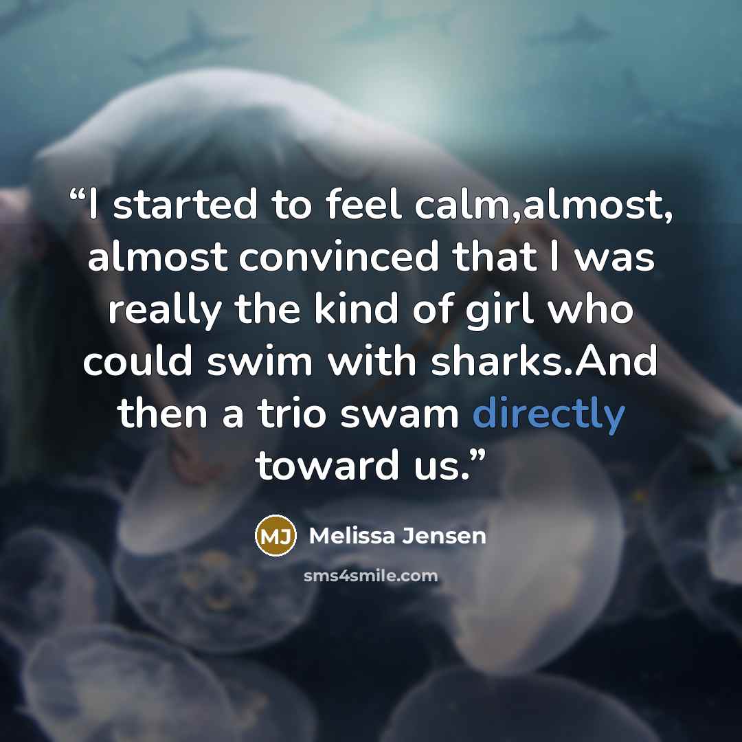 “I started to feel calm,almost, almost convinced that I was really the kind of girl who could swim with sharks.And then a trio swam directly toward us.” quote by Melissa Jensen