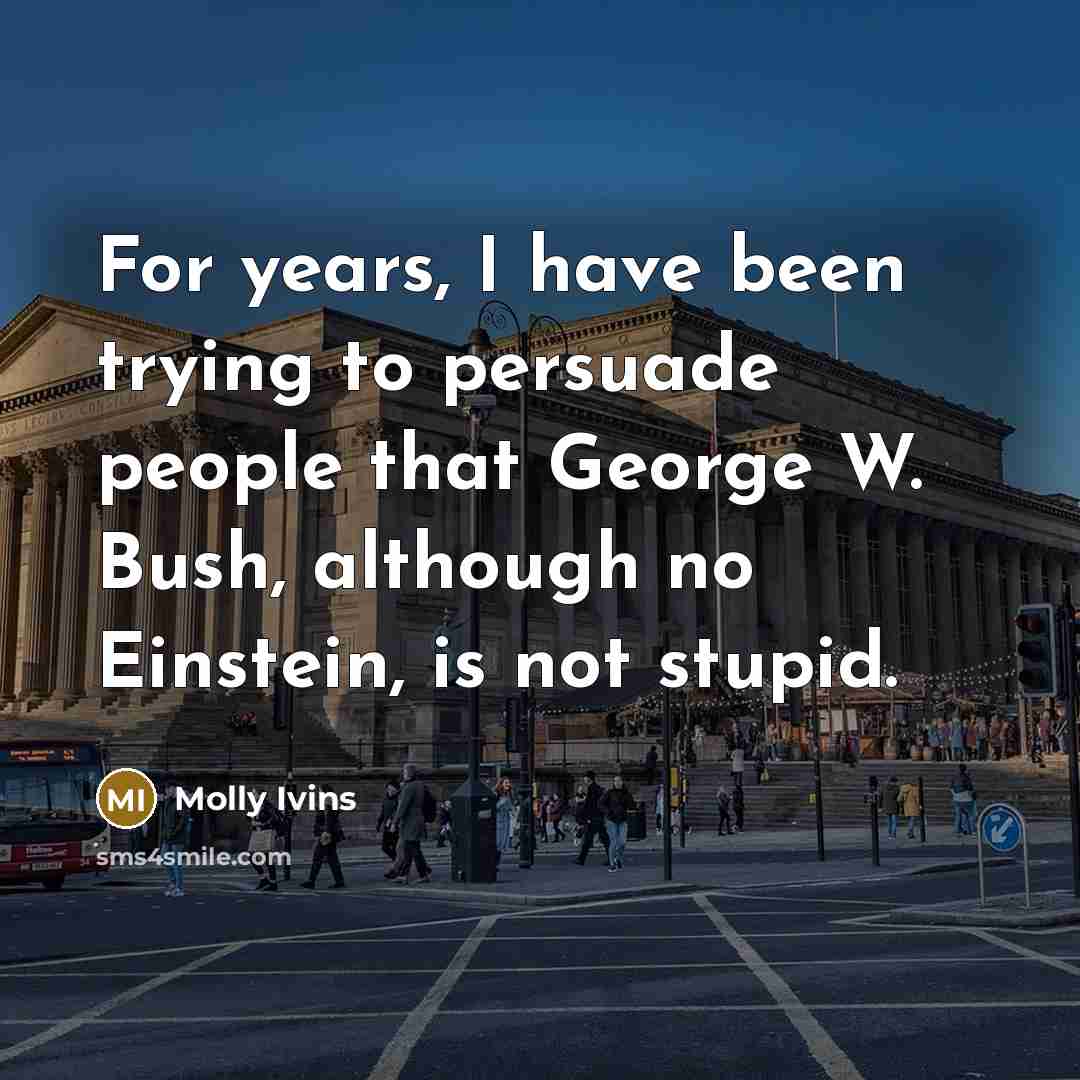 “For years, I have been trying to persuade people that George W. Bush, although no Einstein, is not stupid.” quote by Molly Ivins