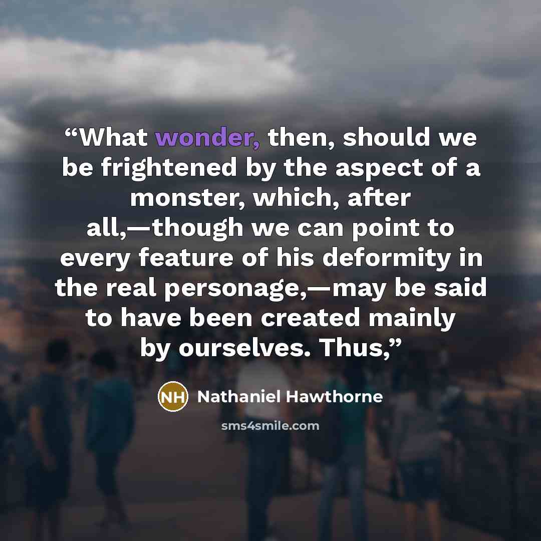 “What wonder, then, should we be frightened by the aspect of a monster, which, after all,—though we can point to every feature of his deformity in the real personage,—may be said to have been created mainly by ourselves. Thus,” quote by Nathaniel Hawthorne