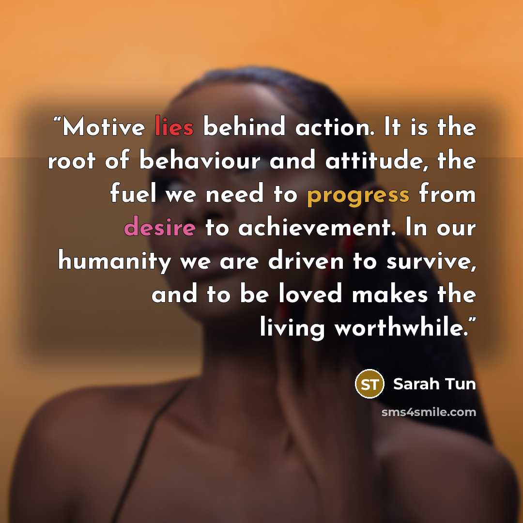 “Motive lies behind action. It is the root of behaviour and attitude, the fuel we need to progress from desire to achievement. In our humanity we are driven to survive, and to be loved makes the living worthwhile.” quote by Sarah Tun