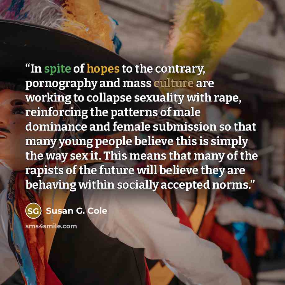 “In spite of hopes to the contrary, pornography and mass culture are working to collapse sexuality with rape, reinforcing the patterns of male dominance and female submission so that many young people believe this is simply the way sex it. This means that many of the rapists of the future will…” quote by Susan G. Cole