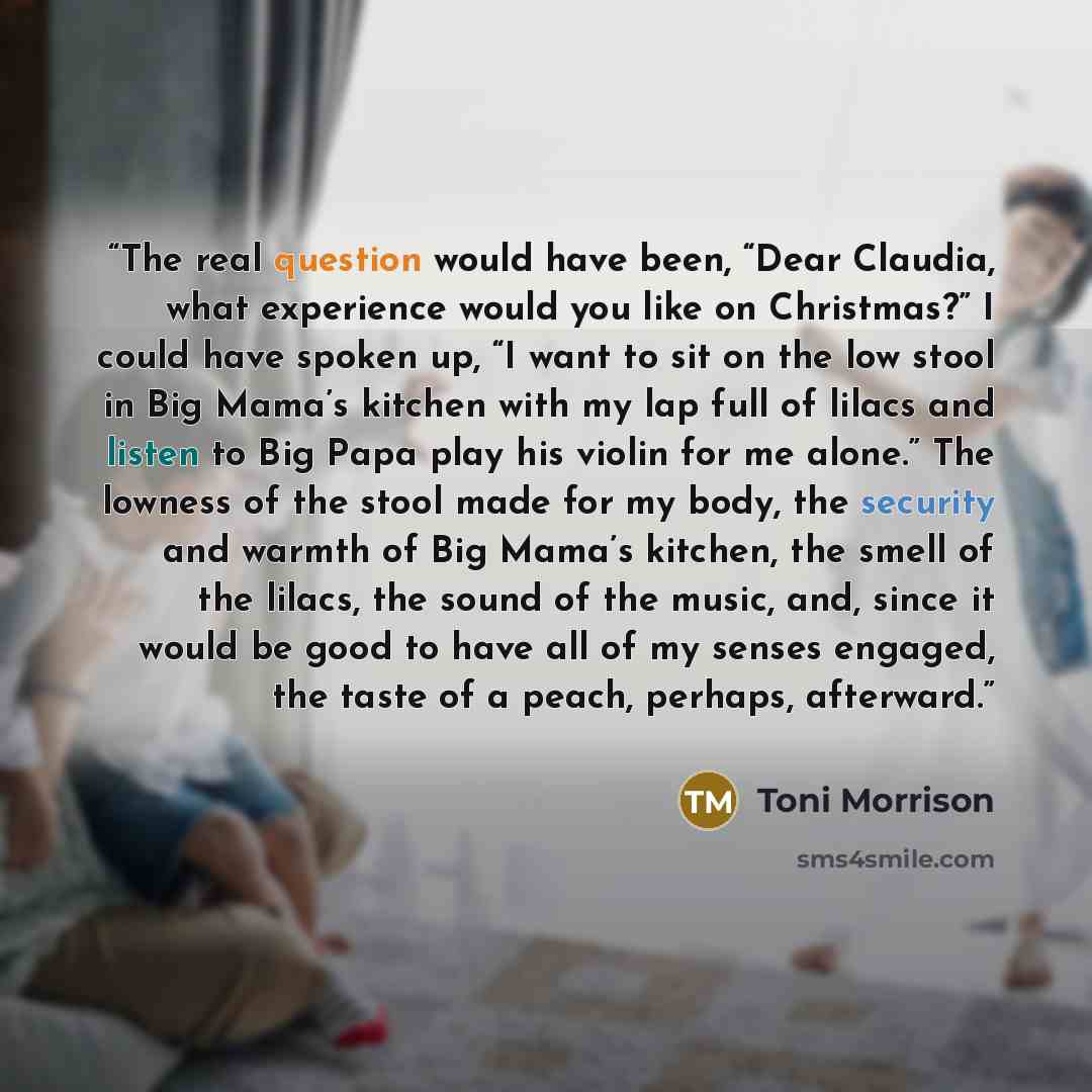 “The real question would have been, “Dear Claudia, what experience would you like on Christmas?” I could have spoken up, “I want to sit on the low stool in Big Mama’s kitchen with my lap full of lilacs and listen to Big Papa play his violin for me alone.” The lowness of the stool made for my body…” quote by Toni Morrison