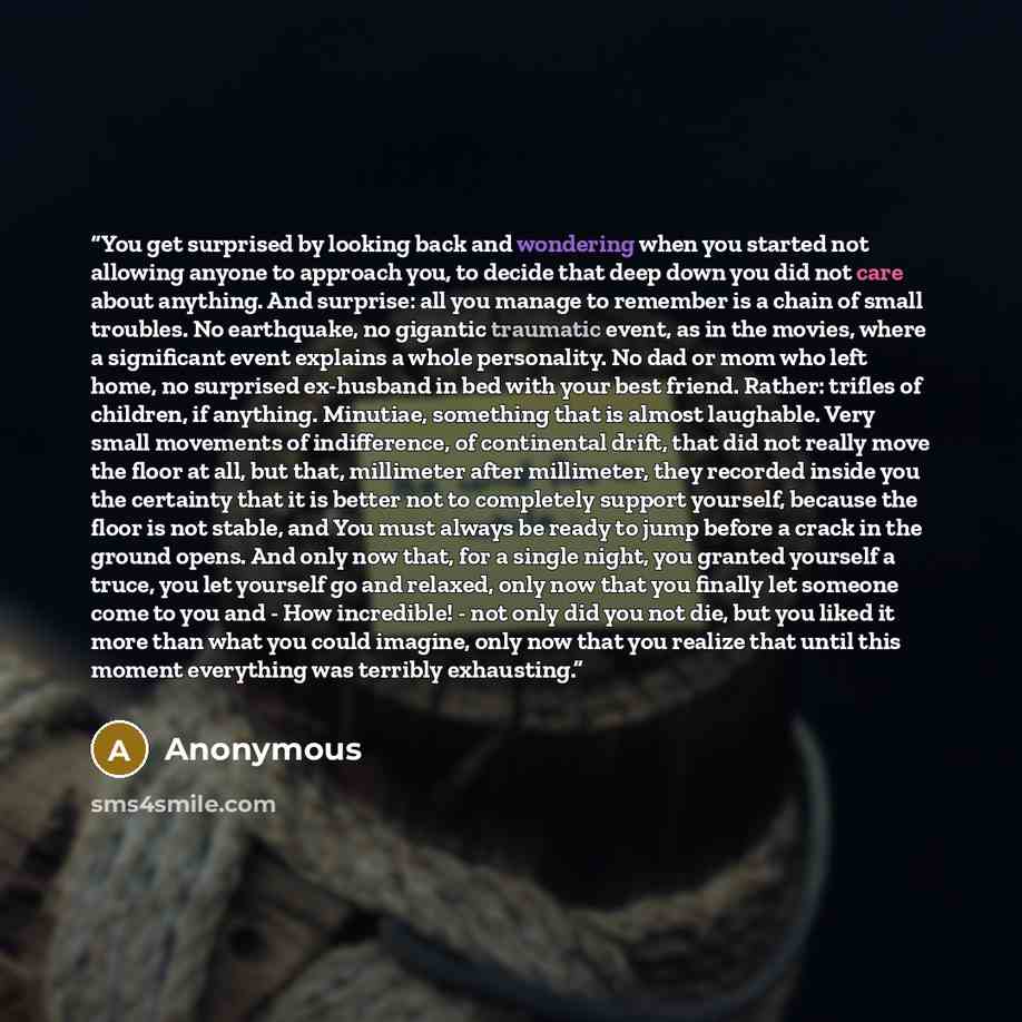 “You get surprised by looking back and wondering when you started not allowing anyone to approach you, to decide that deep down you did not care about anything. And surprise: all you manage to remember is a chain of small troubles. No earthquake, no gigantic traumatic event, as in the movies, where…” quote by Anonymous
