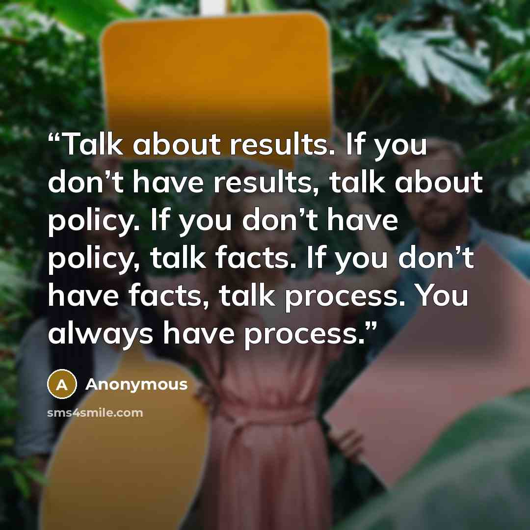 “Talk about results. If you don’t have results, talk about policy. If you don’t have policy, talk facts. If you don’t have facts, talk process. You always have process.” quote by Anonymous