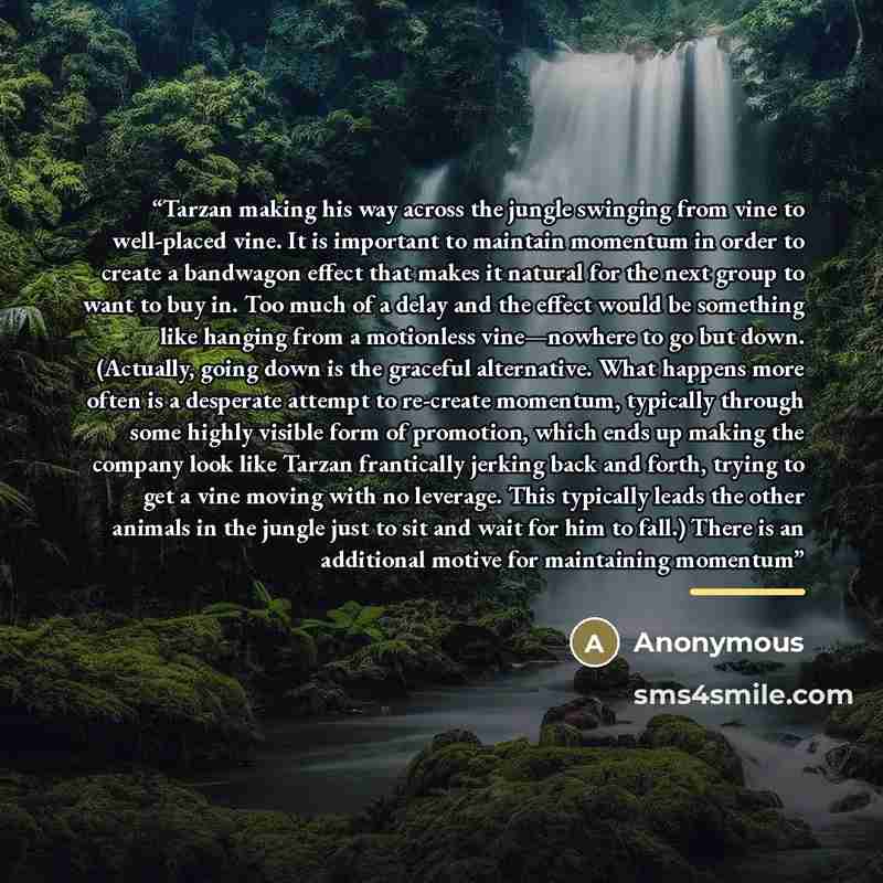 “Tarzan making his way across the jungle swinging from vine to well-placed vine. It is important to maintain momentum in order to create a bandwagon effect that makes it natural for the next group to want to buy in. Too much of a delay and the effect would be something like hanging from a…” quote by Anonymous