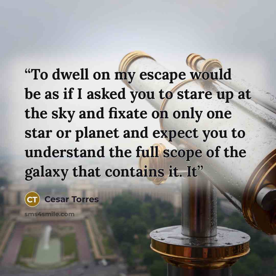 “To dwell on my escape would be as if I asked you to stare up at the sky and fixate on only one star or planet and expect you to understand the full scope of the galaxy that contains it. It” quote by Cesar Torres