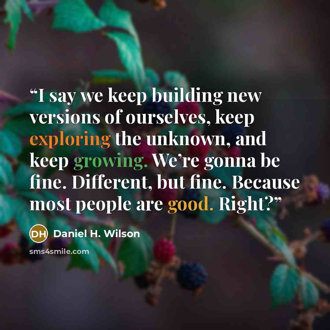 “I say we keep building new versions of ourselves, keep exploring the unknown, and keep growing. We’re gonna be fine. Different, but fine. Because most people are good. Right?” quote by Daniel H. Wilson