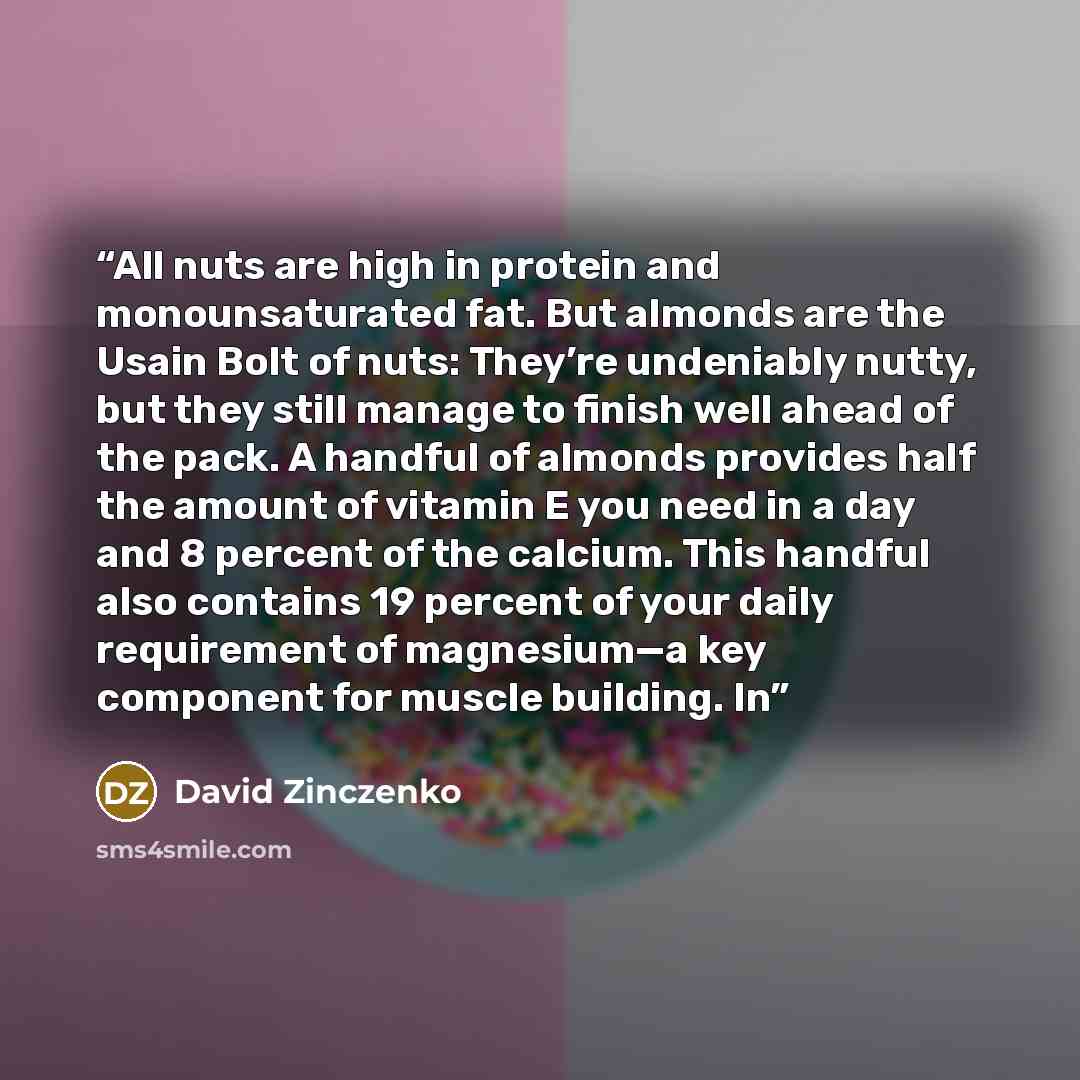“All nuts are high in protein and monounsaturated fat. But almonds are the Usain Bolt of nuts: They’re undeniably nutty, but they still manage to finish well ahead of the pack. A handful of almonds provides half the amount of vitamin E you need in a day and 8 percent of the calcium. This handful…” quote by David Zinczenko