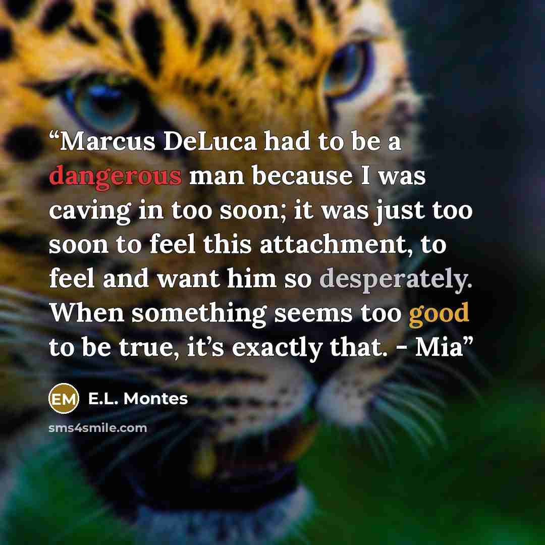 “Marcus DeLuca had to be a dangerous man because I was caving in too soon; it was just too soon to feel this attachment, to feel and want him so desperately. When something seems too good to be true, it’s exactly that. - Mia” quote by E.L. Montes