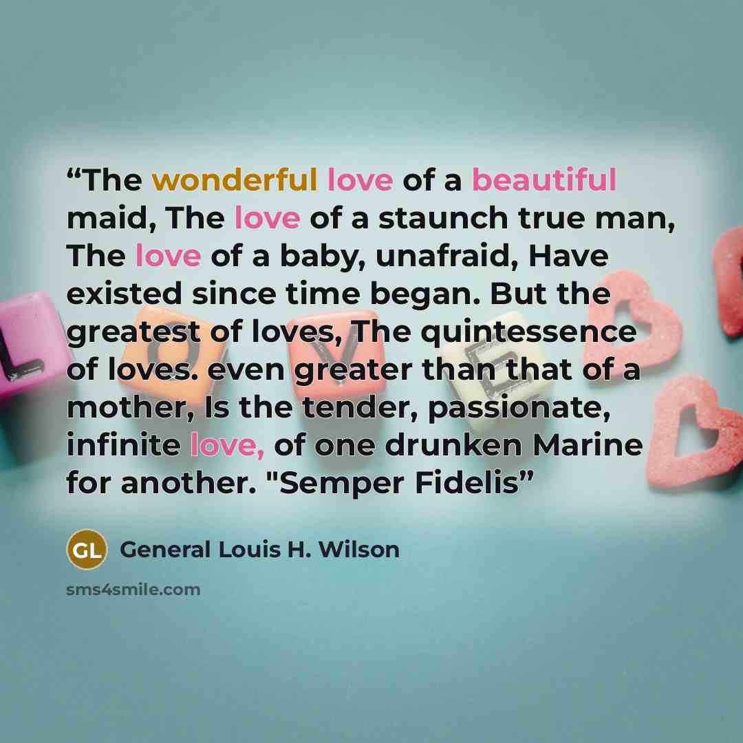 “The wonderful love of a beautiful maid, The love of a staunch true man, The love of a baby, unafraid, Have existed since time began. But the greatest of loves, The quintessence of loves. even greater than that of a mother, Is the tender, passionate, infinite love, of one drunken Marine for…” quote by General Louis H. Wilson