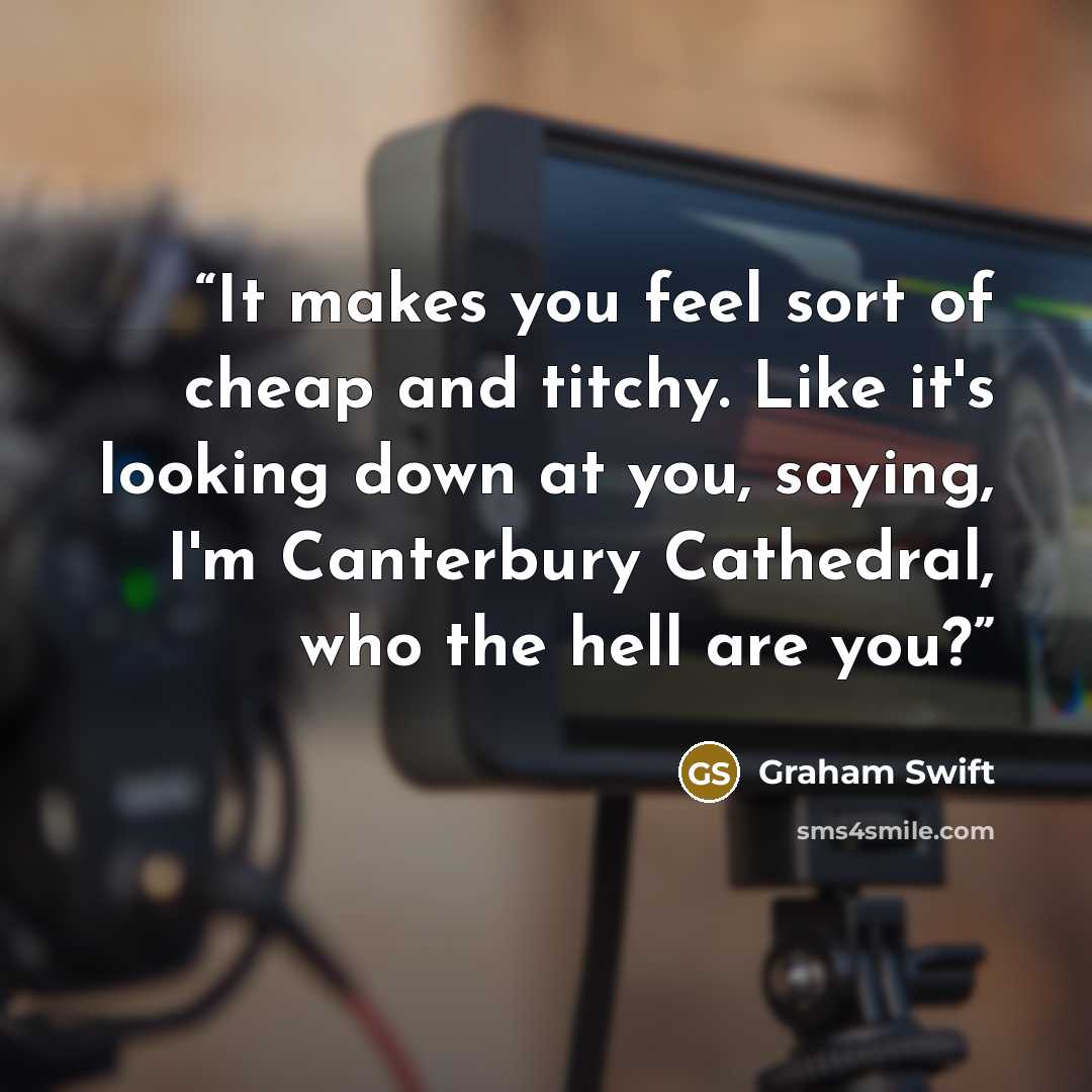 “It makes you feel sort of cheap and titchy. Like it's looking down at you, saying, I'm Canterbury Cathedral, who the hell are you?” quote by Graham Swift
