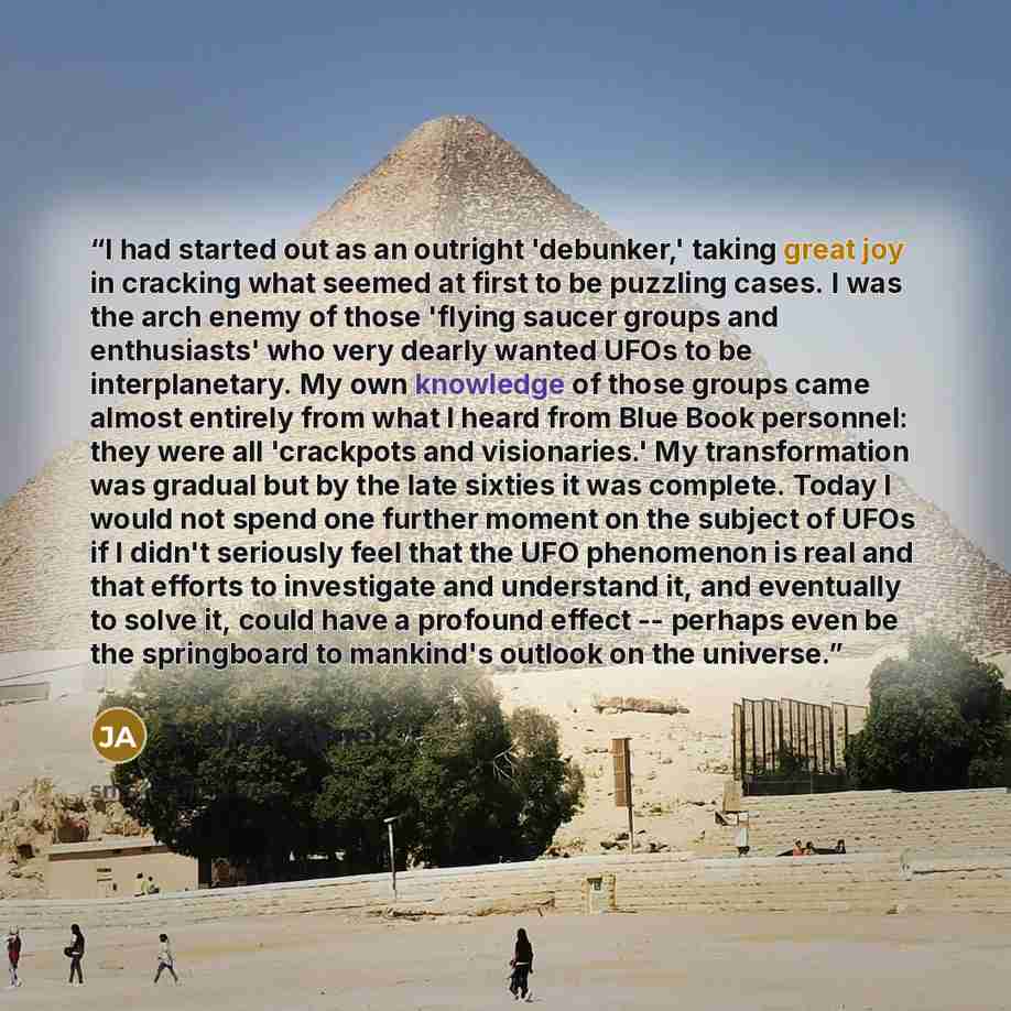 “I had started out as an outright 'debunker,' taking great joy in cracking what seemed at first to be puzzling cases. I was the arch enemy of those 'flying saucer groups and enthusiasts' who very dearly wanted UFOs to be interplanetary. My own knowledge of those groups came almost entirely from…” quote by J. Allen Hynek