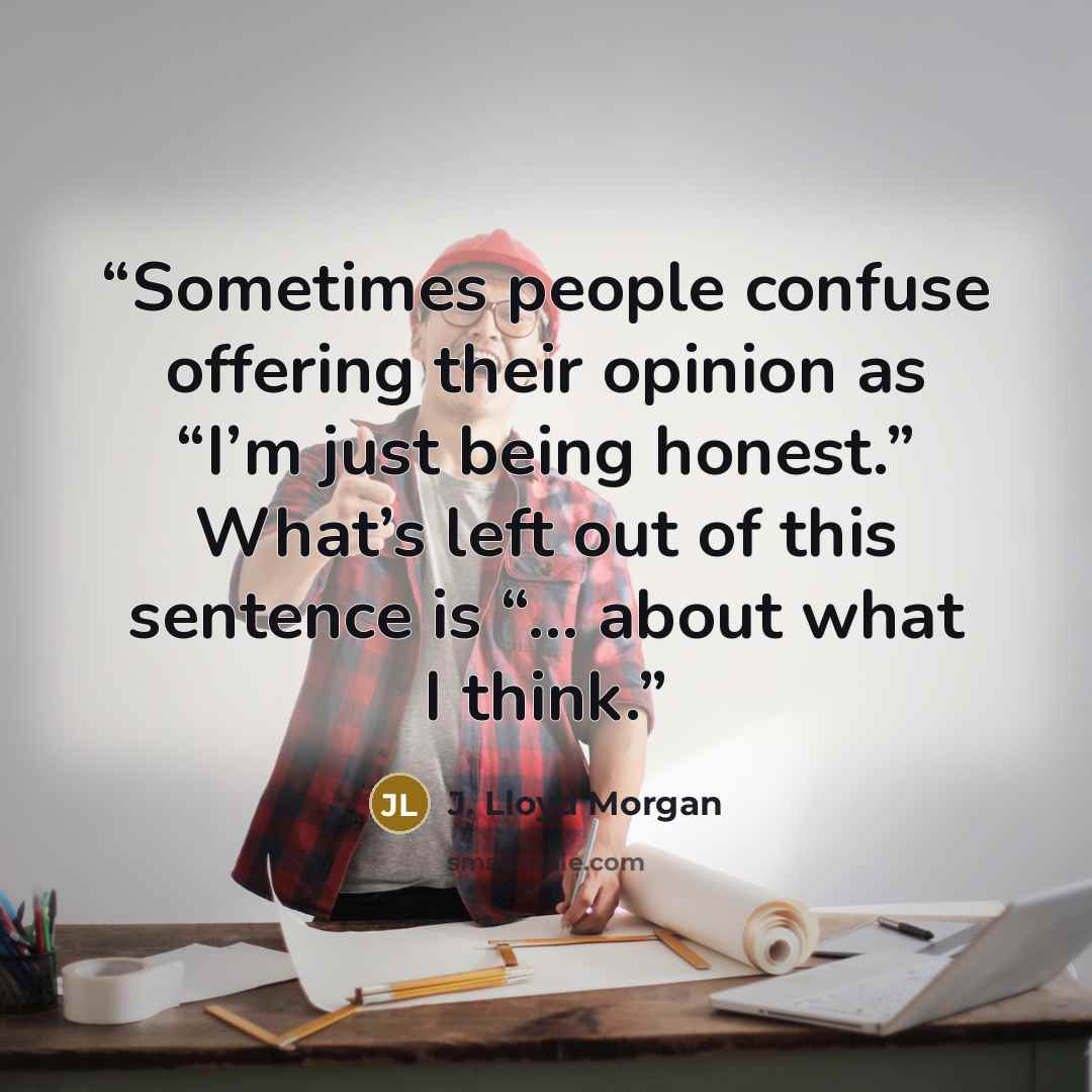 “Sometimes people confuse offering their opinion as “I’m just being honest.” What’s left out of this sentence is “… about what I think.” quote by J. Lloyd Morgan