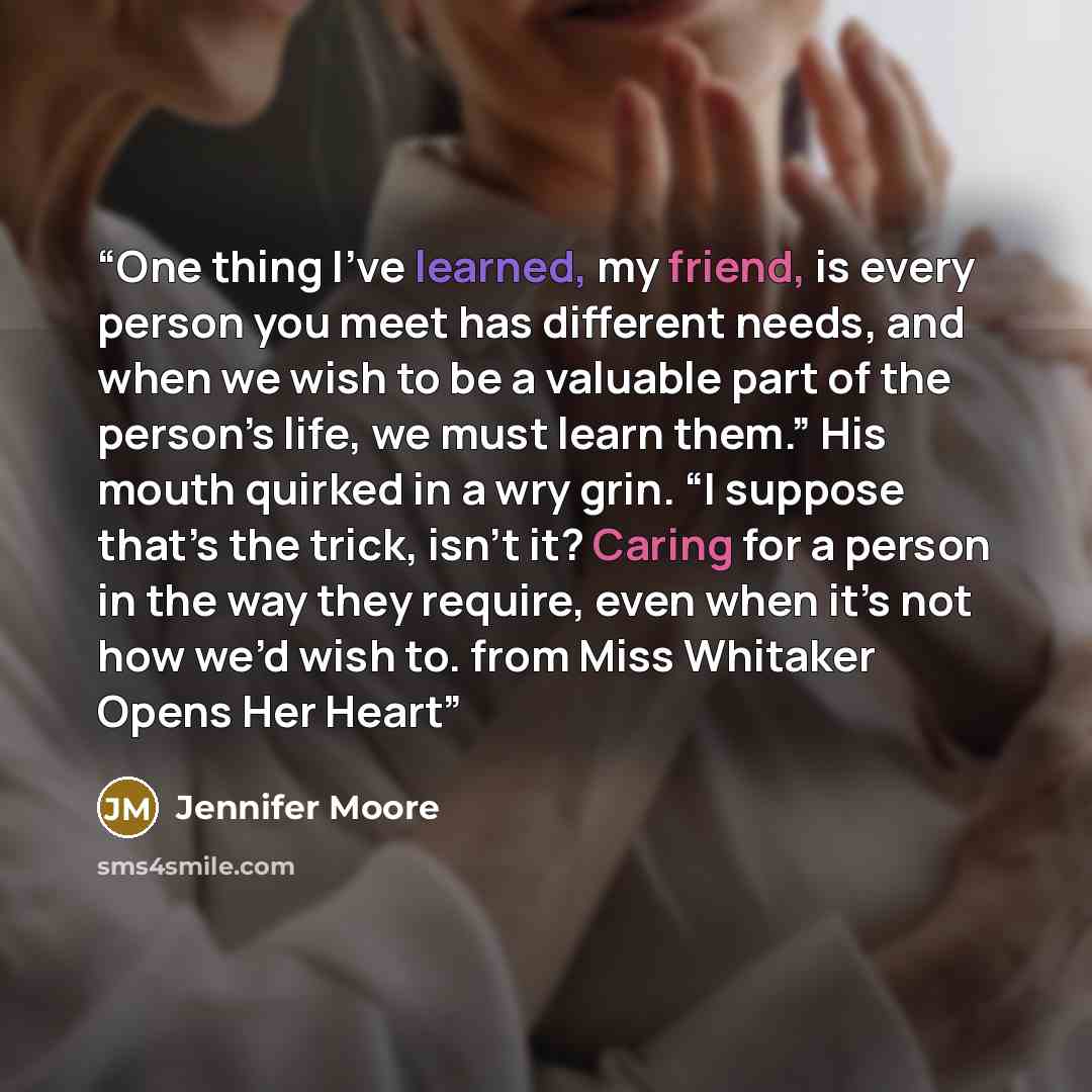 “One thing I’ve learned, my friend, is every person you meet has different needs, and when we wish to be a valuable part of the person’s life, we must learn them.” His mouth quirked in a wry grin. “I suppose that’s the trick, isn’t it? Caring for a person in the way they require, even when it’s not…” quote by Jennifer Moore