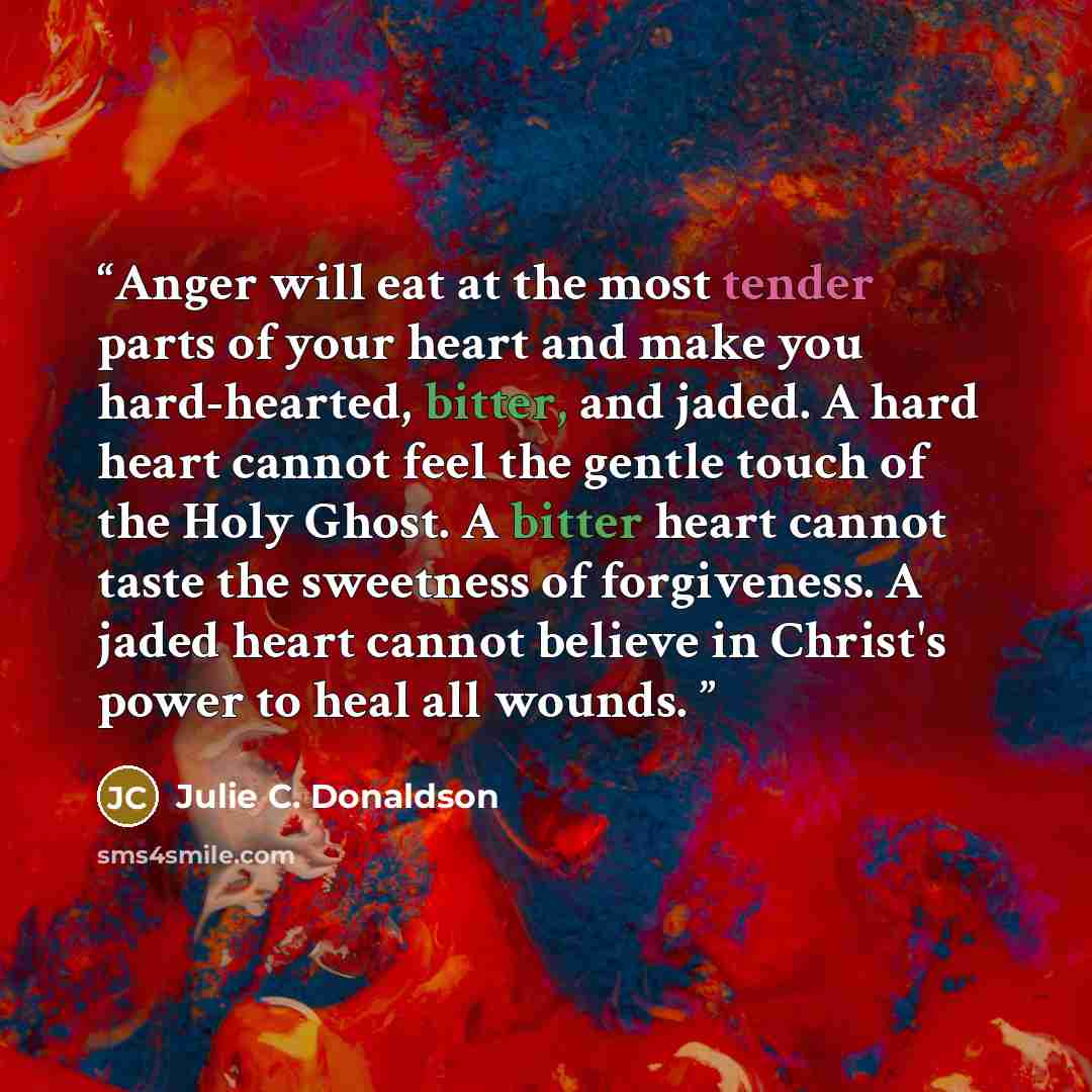 “Anger will eat at the most tender parts of your heart and make you hard-hearted, bitter, and jaded. A hard heart cannot feel the gentle touch of the Holy Ghost. A bitter heart cannot taste the sweetness of forgiveness. A jaded heart cannot believe in Christ's power to heal all wounds.” quote by Julie C. Donaldson