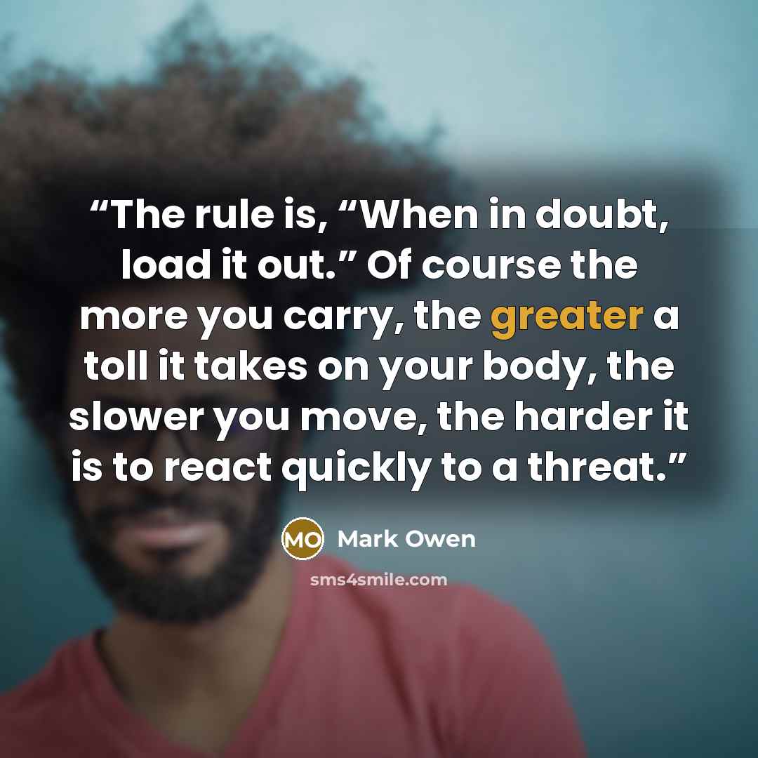 “The rule is, “When in doubt, load it out.” Of course the more you carry, the greater a toll it takes on your body, the slower you move, the harder it is to react quickly to a threat.” quote by Mark Owen