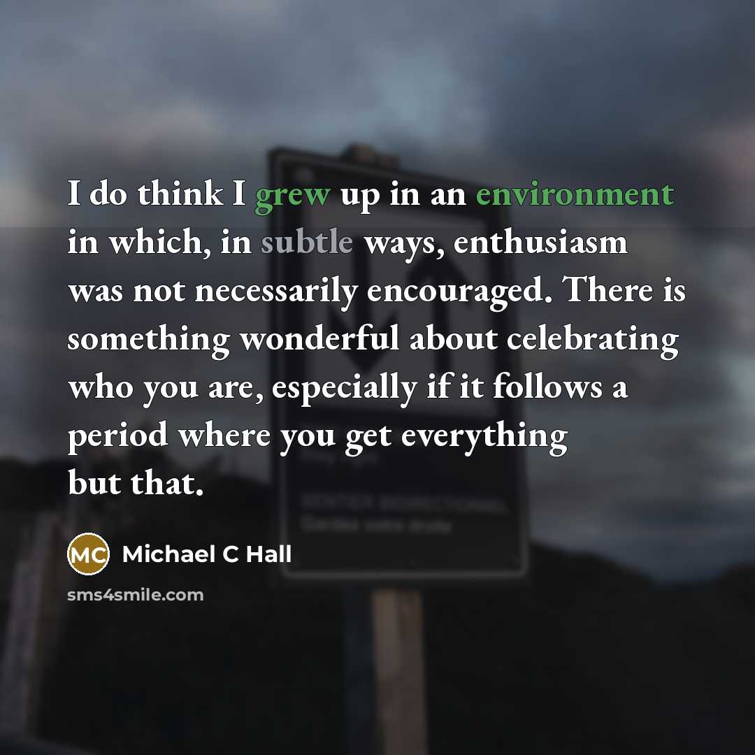 “I do think I grew up in an environment in which, in subtle ways, enthusiasm was not necessarily encouraged. There is something wonderful about celebrating who you are, especially if it follows a period where you get everything but that.” quote by Michael C Hall