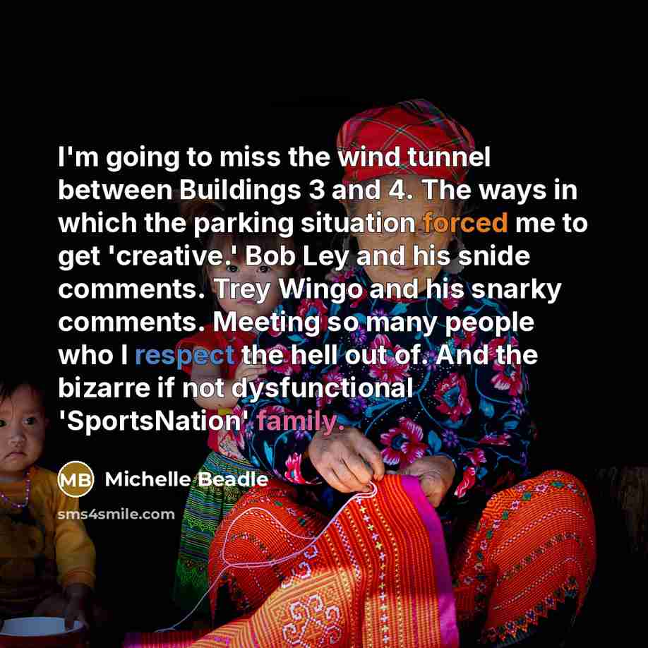 “I'm going to miss the wind tunnel between Buildings 3 and 4. The ways in which the parking situation forced me to get 'creative.' Bob Ley and his snide comments. Trey Wingo and his snarky comments. Meeting so many people who I respect the hell out of. And the bizarre if not dysfunctional…” quote by Michelle Beadle