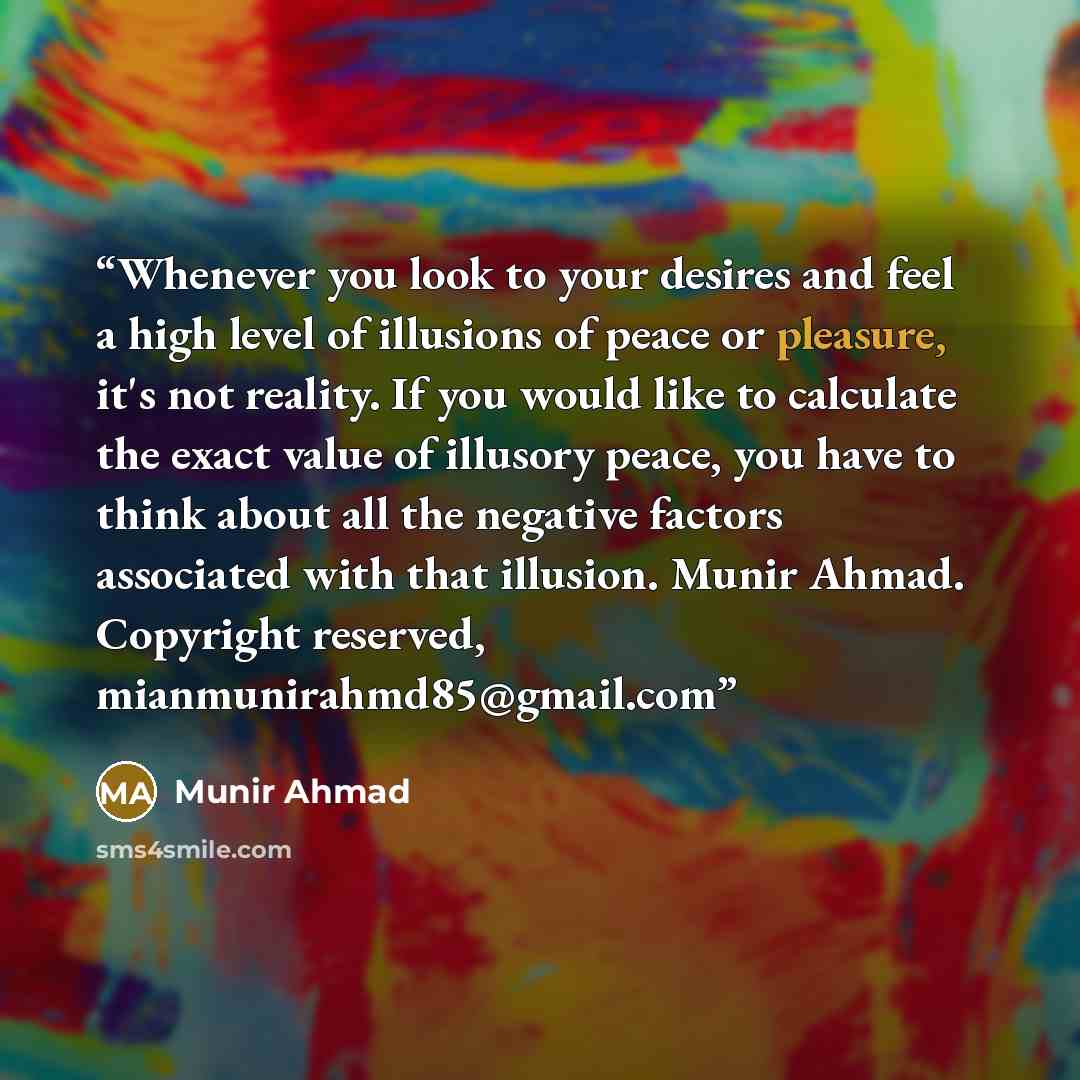 “Whenever you look to your desires and feel a high level of illusions of peace or pleasure, it's not reality. If you would like to calculate the exact value of illusory peace, you have to think about all the negative factors associated with that illusion. Munir Ahmad. Copyright reserved…” quote by Munir Ahmad