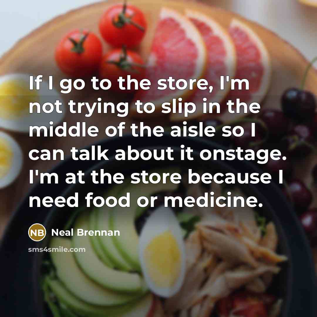 “If I go to the store, I'm not trying to slip in the middle of the aisle so I can talk about it onstage. I'm at the store because I need food or medicine.” quote by Neal Brennan
