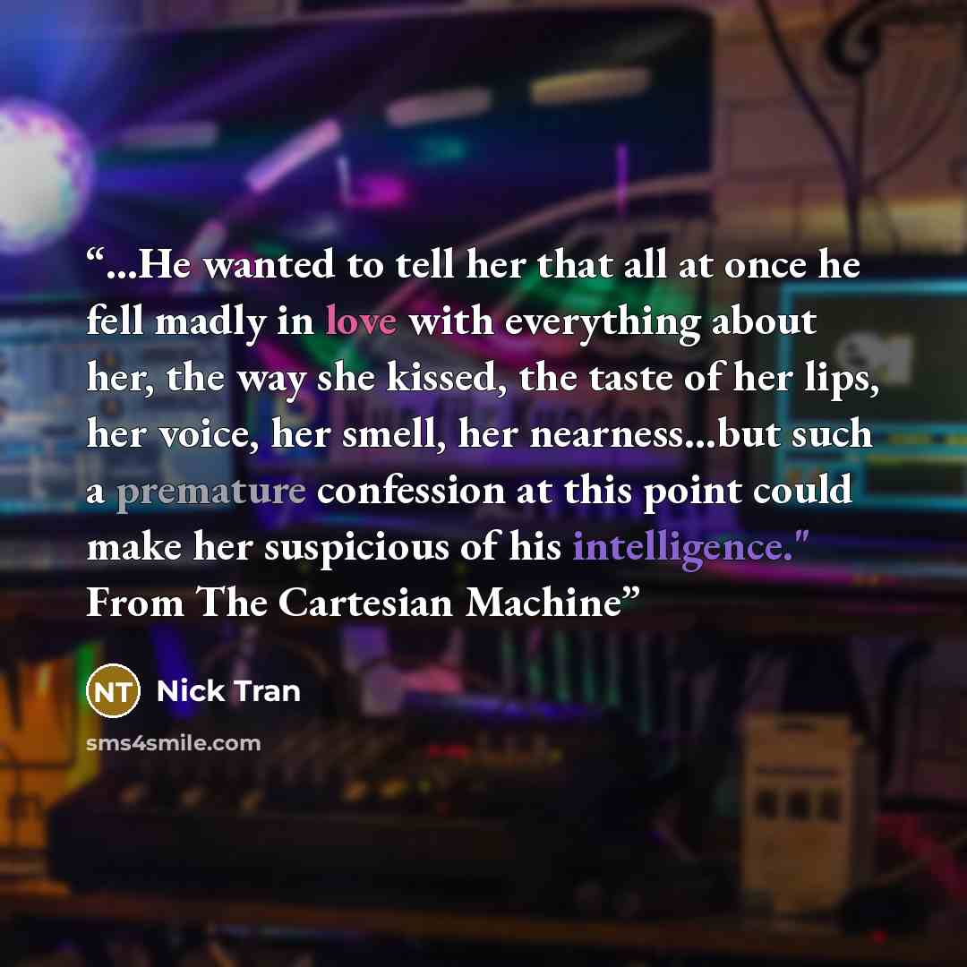 “...He wanted to tell her that all at once he fell madly in love with everything about her, the way she kissed, the taste of her lips, her voice, her smell, her nearness…but such a premature confession at this point could make her suspicious of his intelligence." From The Cartesian Machine” quote by Nick Tran