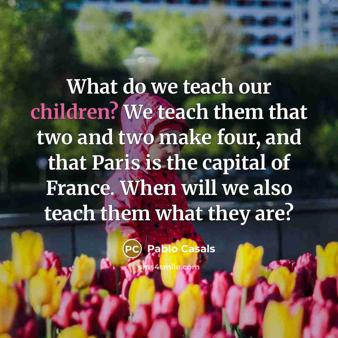 “What do we teach our children? We teach them that two and two make four, and that Paris is the capital of France. When will we also teach them what they are?” quote by Pablo Casals