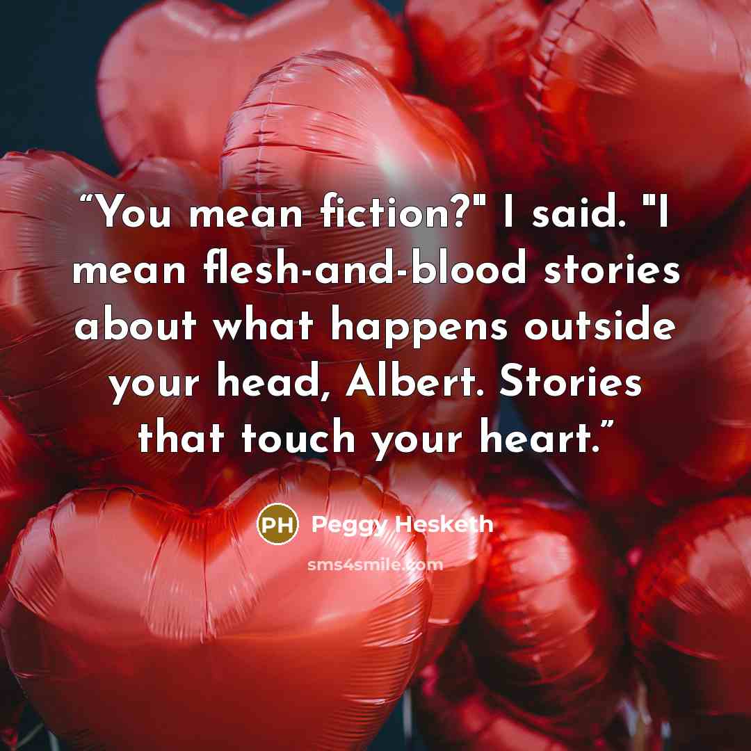 “You mean fiction?" I said. "I mean flesh-and-blood stories about what happens outside your head, Albert. Stories that touch your heart.” quote by Peggy Hesketh