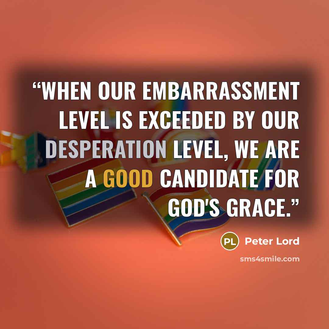 “When our embarrassment level is exceeded by our desperation level, we are a good candidate for God's grace.” quote by Peter Lord
