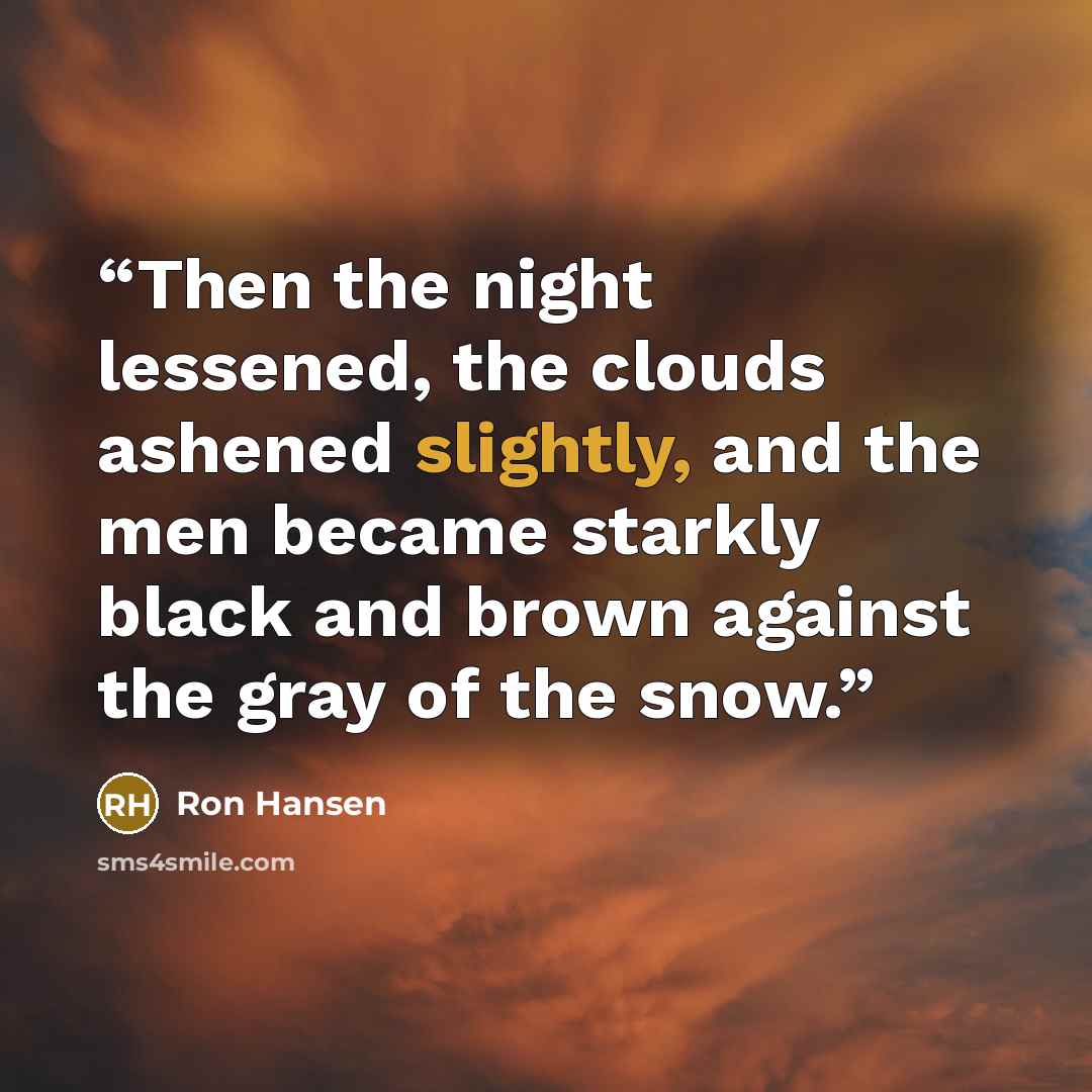 “Then the night lessened, the clouds ashened slightly, and the men became starkly black and brown against the gray of the snow.” quote by Ron Hansen