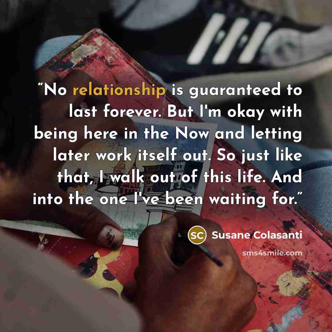 “No relationship is guaranteed to last forever. But I'm okay with being here in the Now and letting later work itself out. So just like that, I walk out of this life. And into the one I've been waiting for.” quote by Susane Colasanti