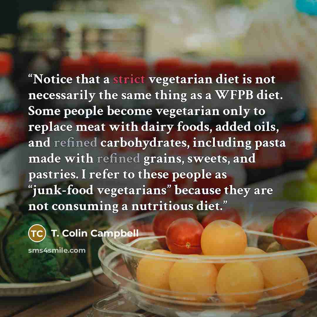 “Notice that a strict vegetarian diet is not necessarily the same thing as a WFPB diet. Some people become vegetarian only to replace meat with dairy foods, added oils, and refined carbohydrates, including pasta made with refined grains, sweets, and pastries. I refer to these people as “junk-food…” quote by T. Colin Campbell