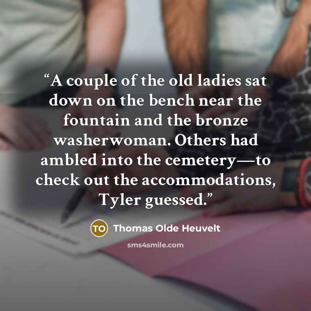 “A couple of the old ladies sat down on the bench near the fountain and the bronze washerwoman. Others had ambled into the cemetery—to check out the accommodations, Tyler guessed.” quote by Thomas Olde Heuvelt