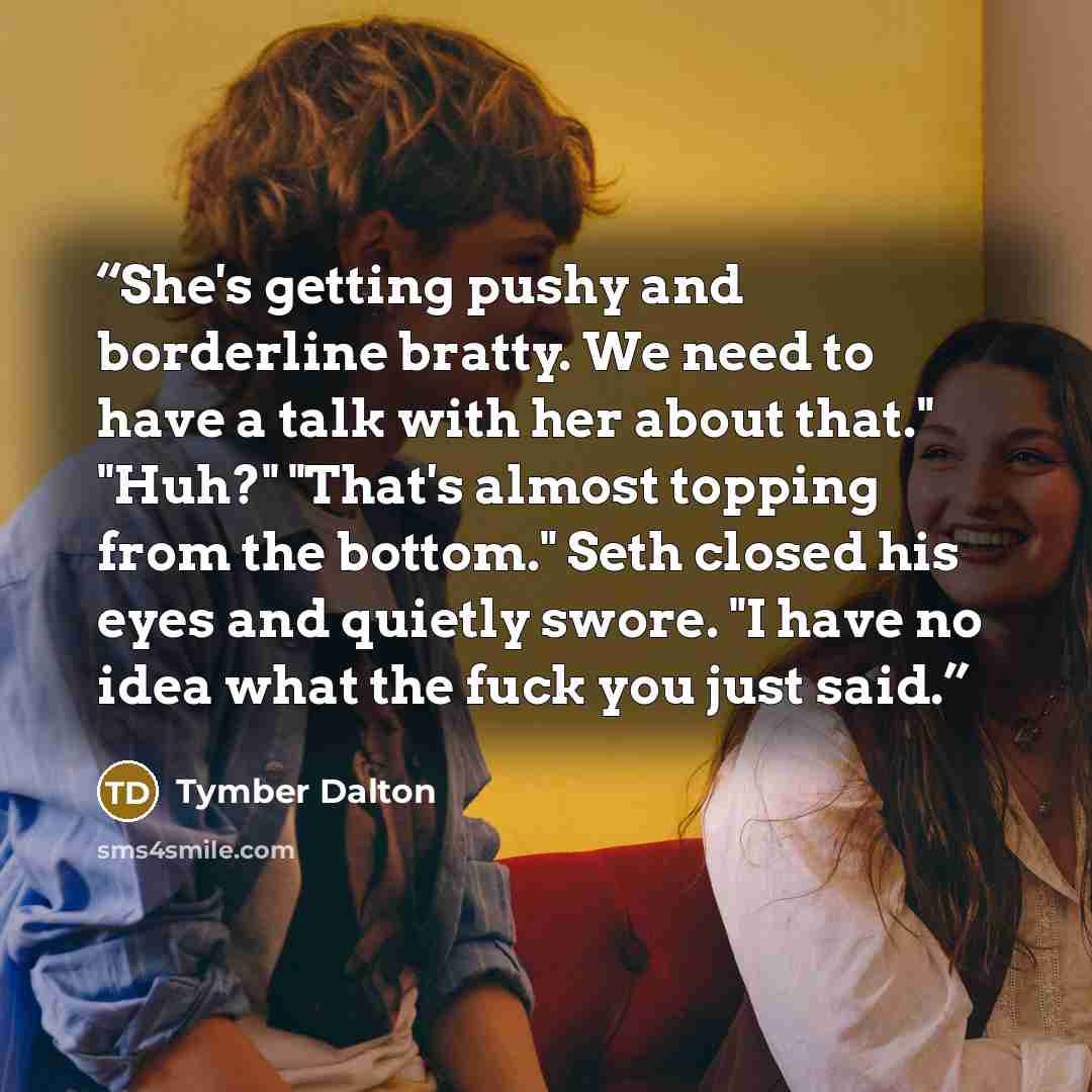 “She's getting pushy and borderline bratty. We need to have a talk with her about that." "Huh?" "That's almost topping from the bottom." Seth closed his eyes and quietly swore. "I have no idea what the fuck you just said.” quote by Tymber Dalton