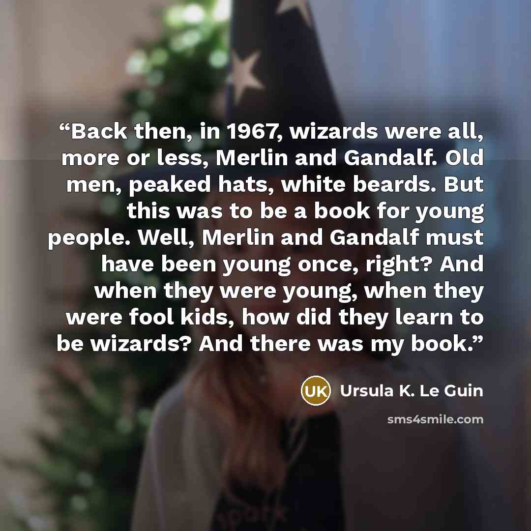 “Back then, in 1967, wizards were all, more or less, Merlin and Gandalf. Old men, peaked hats, white beards. But this was to be a book for young people. Well, Merlin and Gandalf must have been young once, right? And when they were young, when they were fool kids, how did they learn to be wizards?…” quote by Ursula K. Le Guin