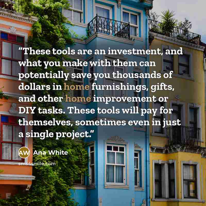 “These tools are an investment, and what you make with them can potentially save you thousands of dollars in home furnishings, gifts, and other home improvement or DIY tasks. These tools will pay for themselves, sometimes even in just a single project.” quote by Ana White