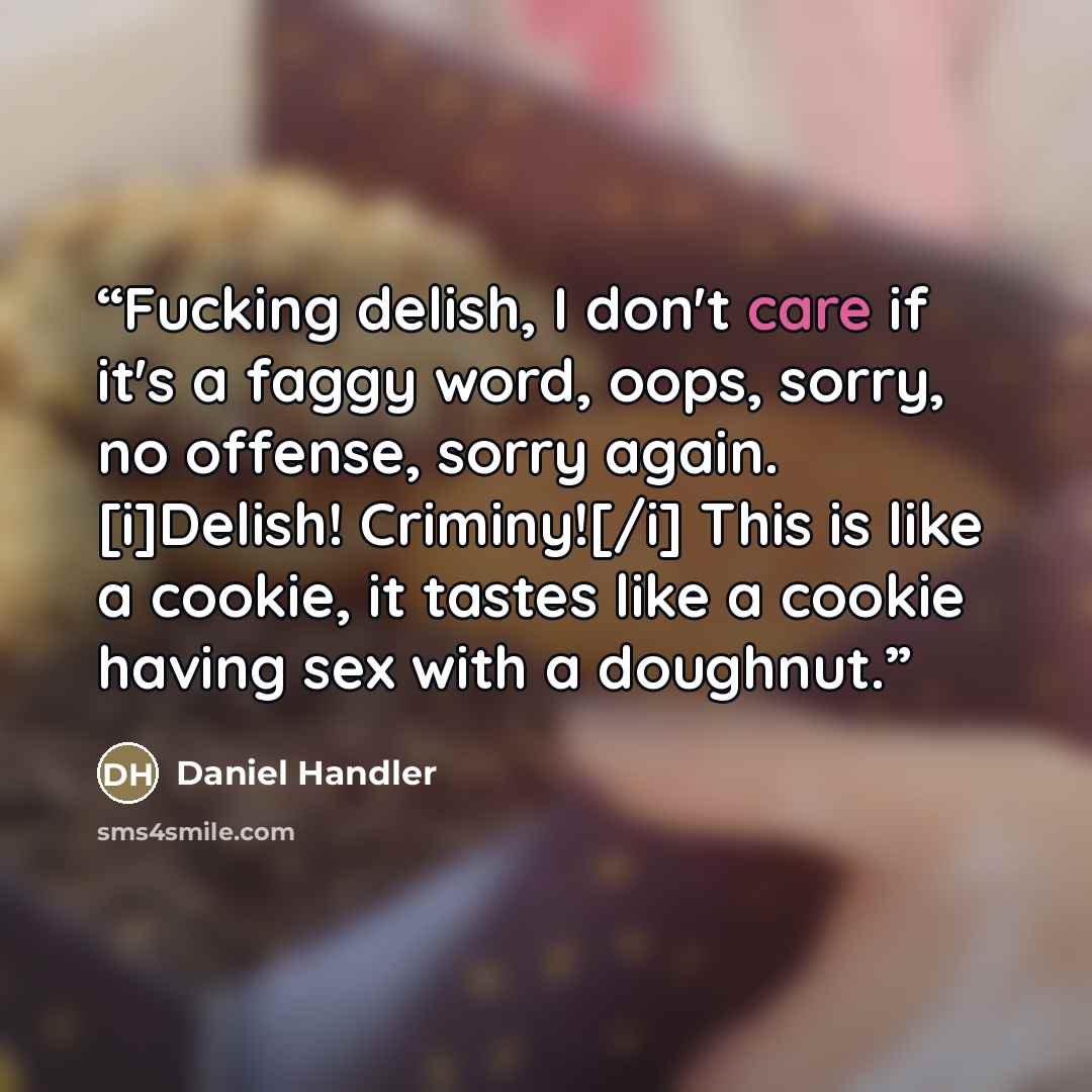 “Fucking delish, I don't care if it's a faggy word, oops, sorry, no offense, sorry again. [i]Delish! Criminy![/i] This is like a cookie, it tastes like a cookie having sex with a doughnut.” quote by Daniel Handler