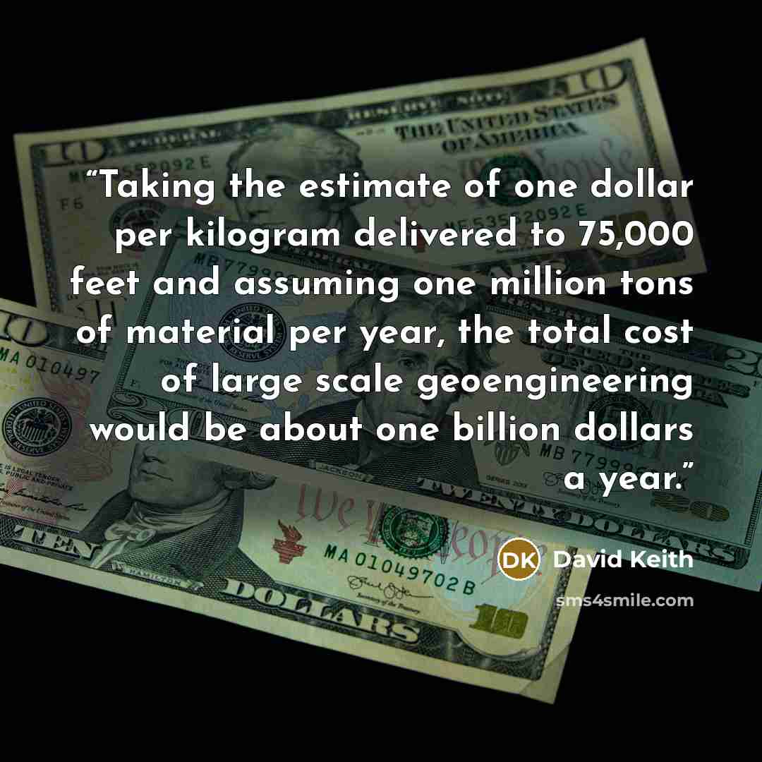 “Taking the estimate of one dollar per kilogram delivered to 75,000 feet and assuming one million tons of material per year, the total cost of large scale geoengineering would be about one billion dollars a year.” quote by David Keith