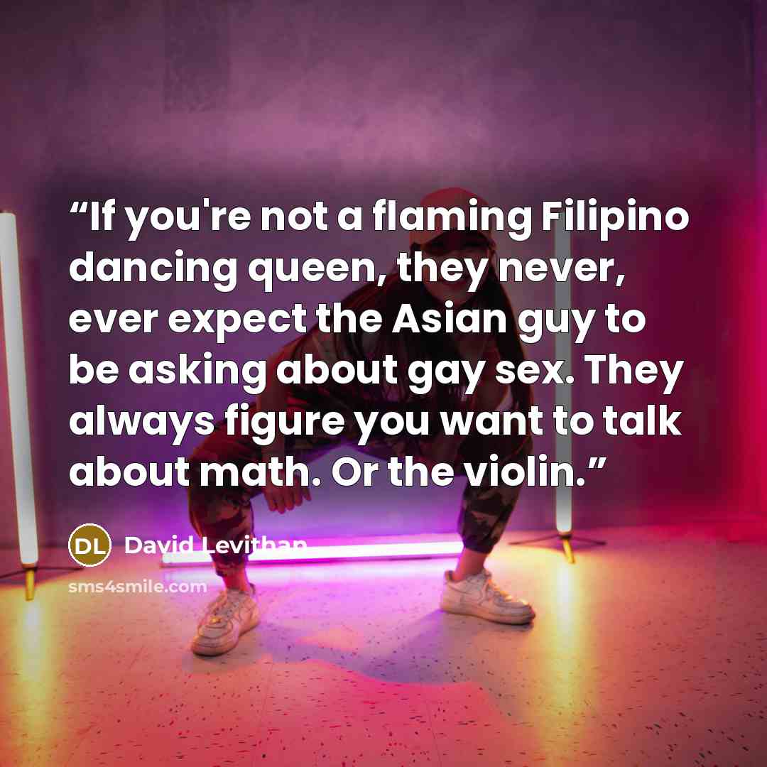 “If you're not a flaming Filipino dancing queen, they never, ever expect the Asian guy to be asking about gay sex. They always figure you want to talk about math. Or the violin.” quote by David Levithan
