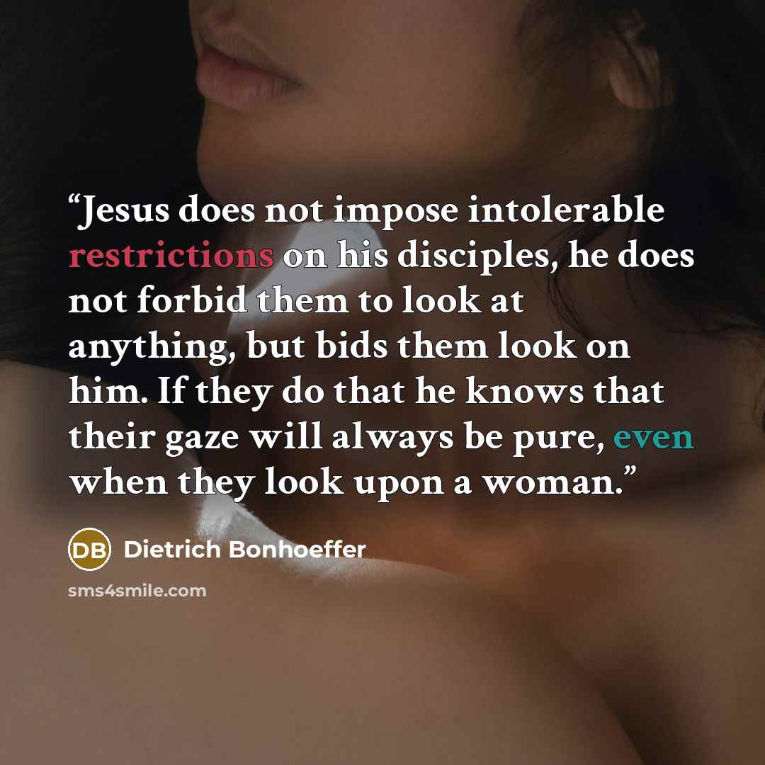 “Jesus does not impose intolerable restrictions on his disciples, he does not forbid them to look at anything, but bids them look on him. If they do that he knows that their gaze will always be pure, even when they look upon a woman.” quote by Dietrich Bonhoeffer
