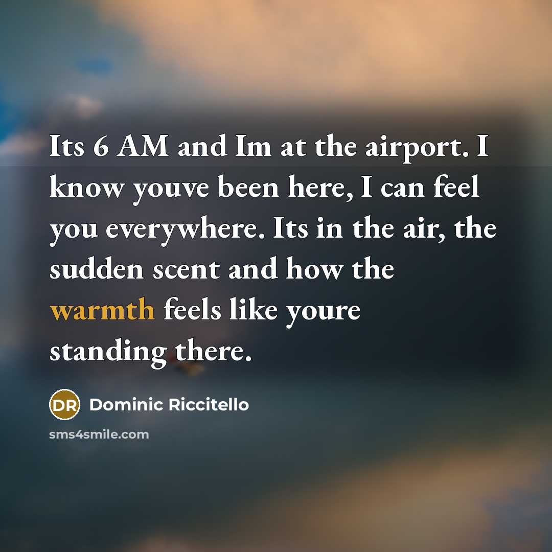 “Its 6 AM and Im at the airport. I know youve been here, I can feel you everywhere. Its in the air, the sudden scent and how the warmth feels like youre standing there.” quote by Dominic Riccitello