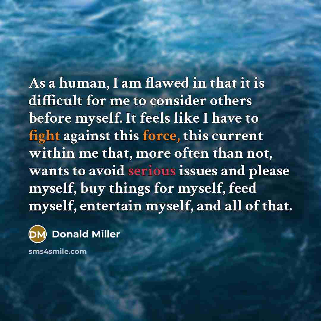 “As a human, I am flawed in that it is difficult for me to consider others before myself. It feels like I have to fight against this force, this current within me that, more often than not, wants to avoid serious issues and please myself, buy things for myself, feed myself, entertain myself, and…” quote by Donald Miller