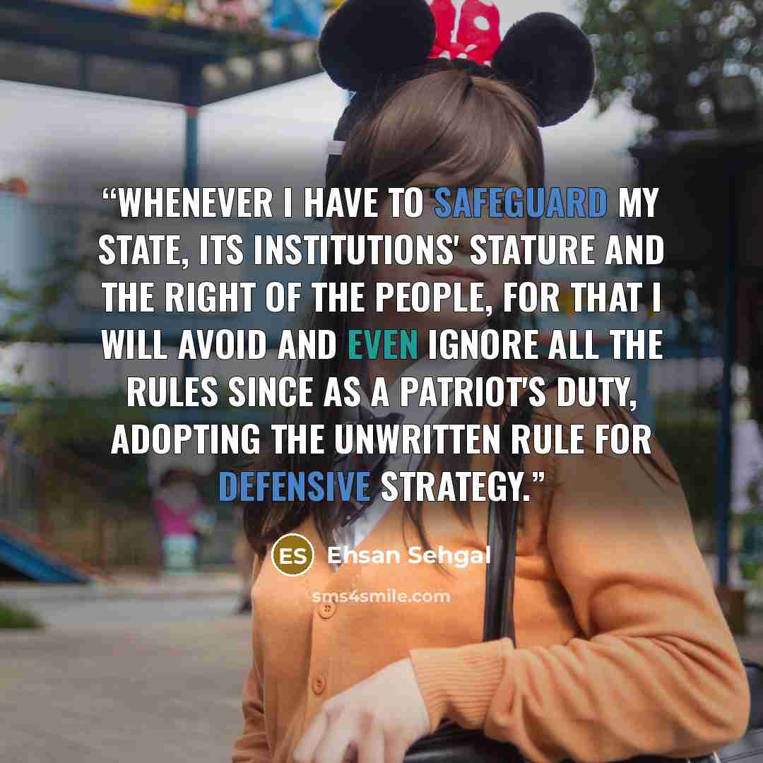 “Whenever I have to safeguard my State, its institutions' stature and the right of the people, for that I will avoid and even ignore all the rules since as a patriot's duty, adopting the unwritten rule for defensive strategy.” quote by Ehsan Sehgal