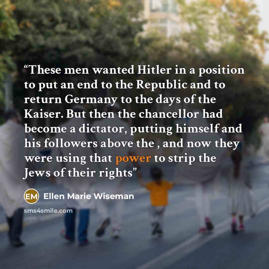 “These men wanted Hitler in a position to put an end to the Republic and to return Germany to the days of the Kaiser. But then the chancellor had become a dictator, putting himself and his followers above the , and now they were using that power to strip the Jews of their rights” quote by Ellen Marie Wiseman