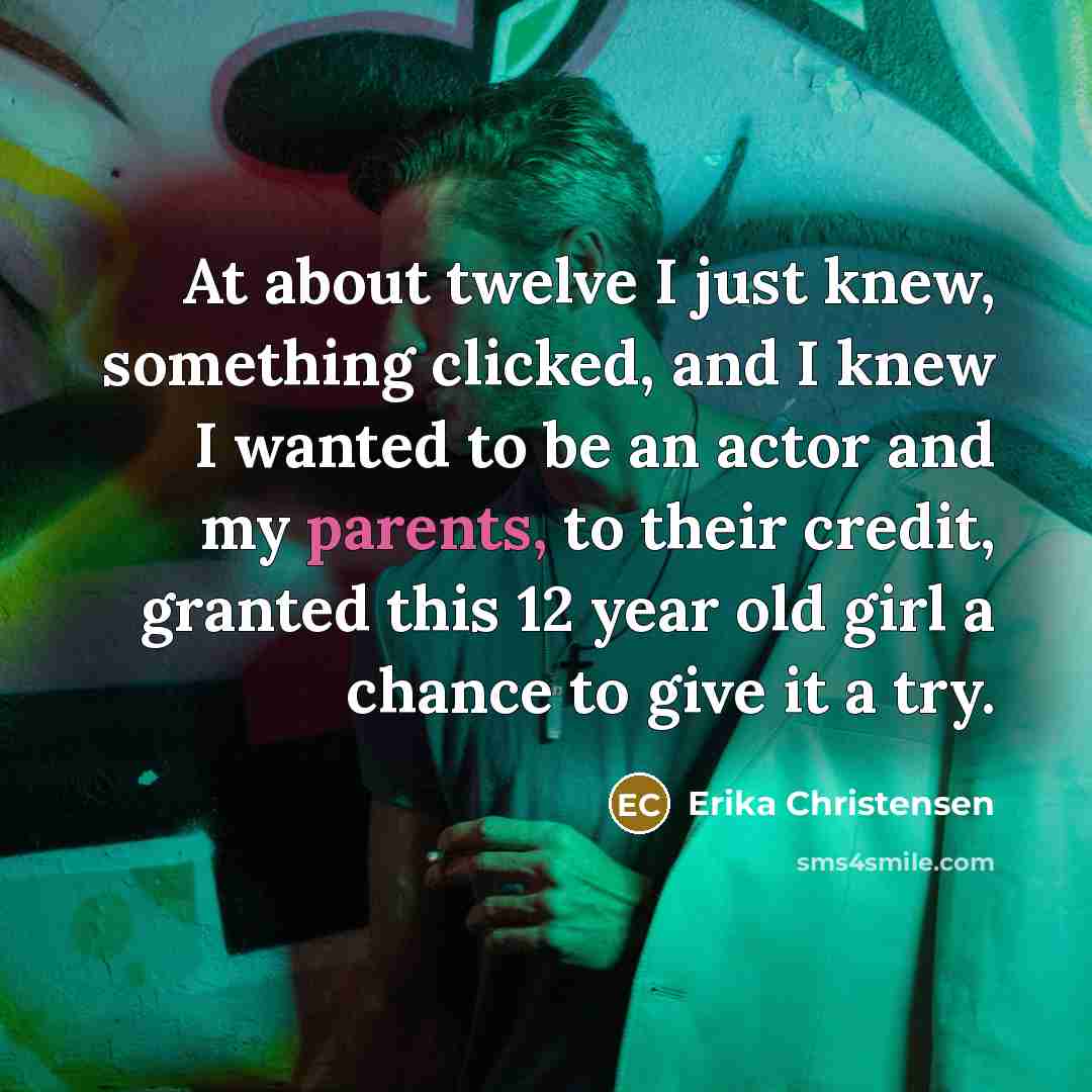 “At about twelve I just knew, something clicked, and I knew I wanted to be an actor and my parents, to their credit, granted this 12 year old girl a chance to give it a try.” quote by Erika Christensen
